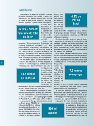 6
Introdução
O mercado de eventos no Brasil cresceu
de forma expressiva nos últimos 12 anos, au-
mentando a sua relevância econômica no que
se refere à geração de negócios, emprego,
renda e impostos. Apesar deste crescimento,
o último estu-
do sobre o di-
mensionamen-
to econômico
da indústria de
eventos no Bra-
sil foi realizado
em 2001.
Assim, esta
pesquisa “Dimensionamento Econômico da
Indústria de Eventos no Brasil - 2013” teve
como objetivo quantificar a participação da
indústria de eventos no PIB do Brasil, avaliar a
sua contribuição no processo de geração de
emprego, renda e impostos, além de inventariar
os espaços de eventos no País, suas caracterís-
ticas, localização e dinâmica de funcionamento.
Os resultados desse estudo mostram a im-
portância da indústria de eventos nacional e
servirão de orientação para as políticas públicas
voltadas para o desenvolvimento do setor e
como guia para
as estratégias e
investimentos
das empresas.
A pesquisa
foi realizada en-
tre agosto de
2013 e setem-
bro de 2014 e o
levantamento de campo entre fevereiro e julho
de 2014, tendo como ano base 2013.
Este II Dimensionamento Econômico da Indús-
tria de Eventos no Brasil revela que o setor cres-
ceu, nos últimos 12 anos, aproximadamente 14%
ao ano, aumentando a sua participação no PIB
do País de 3,1%, em 2001, para 4,32%, em 2013.
A pesquisa revelou que a indústria de eventos
no Brasil gerou R$ 209,2 bi-
lhões, sendo R$ 37,81 bilhões
derivados da alocação de es-
paços, R$ 72,22 bilhões oriun-
dos das atividades das empre-
sas organizadoras de eventos
e R$ 99,26 bilhões correspon-
dentes aos
gastos dos
participantes
dos eventos
realizados em
2013. Os da-
dos revelam
também que
o setor de eventos é responsável por 7,5 milhões
de empregos diretos, indiretos e terceirizados
na economia nacional e contribui com R$ 48,69
bilhões de impostos.
O estudo também levantou alguns dados
importantes do mercado de eventos, como: ca-
pacidade instalada por região geográfica, nível
de utilização, número de participantes, preço
médio de assentos e preço médio por metro
quadrado da locação dos espaços e distribuição
dos eventos por tipologia.
Os números da pesquisa mostram a impor-
tância do mercado de eventos em relação ao nú-
mero de participantes e à quantidade de eventos
no país. Em comparação com o estudo de 2001,
constatou-se que houve um aumento de 153%
dos partici-
pantes, pas-
s a n d o d e
79,8 milhões
para 202,2
milhões, em
2013. Já em
relação ao
número de
eventos, o
aumento foi de pouco mais de 80%, passando
de 330 mil eventos para mais de 590 mil no
mesmo período de comparação.
A pesquisa realizada com as empresas or-
ganizadoras de eventos revelou que a maioria
está enquadrada no Simples Nacional, o que
confirma a predominância das micro e pequenas
empresas, que representam 81% do mercado.
A pesquisa é o mais completo levantamento
sobre a indústria de eventos
já realizado no Brasil. Além de
fornecer as informações sobre
a relevância e a dinâmica da
indústria de eventos no Brasil,
é um guia completo dos mais
de 9.445 espaços para eventos,
R$ 209,2 bilhões:
Faturamento total
do Setor
4,3% do
PIB do
Brasil
590 mil
eventos
7,5 milhões
de empregos48,7 bilhões
de impostos
 