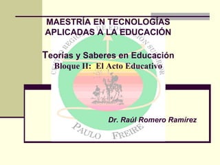 MAESTRÍA EN TECNOLOGÍAS
APLICADAS A LA EDUCACIÓN
Teorías y Saberes en Educación
Bloque II: El Acto Educativo
Dr. Raúl Romero Ramírez
 