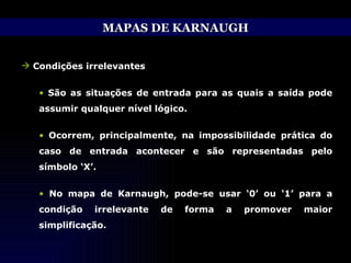 MAPAS DE KARNAUGH Condições irrelevantes São as situações de entrada para as quais a saída pode assumir qualquer nível lógico. Ocorrem, principalmente, na impossibilidade prática do caso de entrada acontecer e são representadas pelo símbolo ‘X’. No mapa de Karnaugh, pode-se usar ‘0’ ou ‘1’ para a condição irrelevante de forma a promover maior simplificação. 