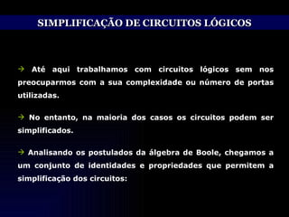 SIMPLIFICAÇÃO DE CIRCUITOS LÓGICOS Até aqui trabalhamos com circuitos lógicos sem nos preocuparmos com a sua complexidade ou número de portas utilizadas. No entanto, na maioria dos casos os circuitos podem ser simplificados. Analisando os postulados da álgebra de Boole, chegamos a um conjunto de identidades e propriedades que permitem a simplificação dos circuitos: 