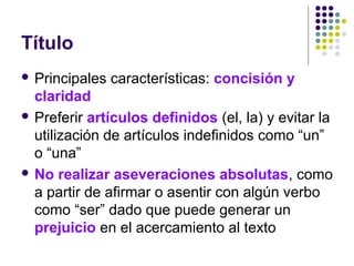  Principales características: concisión y
claridad
 Preferir artículos definidos (el, la) y evitar la
utilización de artículos indefinidos como “un”
o “una”
 No realizar aseveraciones absolutas, como
a partir de afirmar o asentir con algún verbo
como “ser” dado que puede generar un
prejuicio en el acercamiento al texto
Título
 