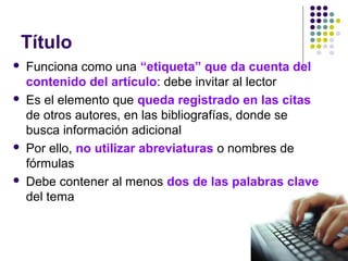 Título
 Funciona como una “etiqueta” que da cuenta del
contenido del artículo: debe invitar al lector
 Es el elemento que queda registrado en las citas
de otros autores, en las bibliografías, donde se
busca información adicional
 Por ello, no utilizar abreviaturas o nombres de
fórmulas
 Debe contener al menos dos de las palabras clave
del tema
 