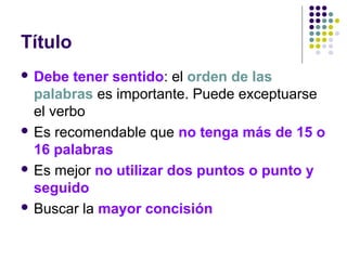Título
 Debe tener sentido: el orden de las
palabras es importante. Puede exceptuarse
el verbo
 Es recomendable que no tenga más de 15 o
16 palabras
 Es mejor no utilizar dos puntos o punto y
seguido
 Buscar la mayor concisión
 