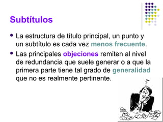 Subtítulos
 La estructura de título principal, un punto y
un subtítulo es cada vez menos frecuente.
 Las principales objeciones remiten al nivel
de redundancia que suele generar o a que la
primera parte tiene tal grado de generalidad
que no es realmente pertinente.
 