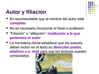 Autor y filiación
 Es recomendable que el nombre del autor esté
completo
 No es necesario incorporar el título o profesión
 “Filiación” o “afiliación”: institución a la que
pertenece el autor
 La normativa oficial establece que los autores
deben incluir en el texto su dirección postal,
teléfono o e- mail para que los lectores puedan
contactarlos
 
