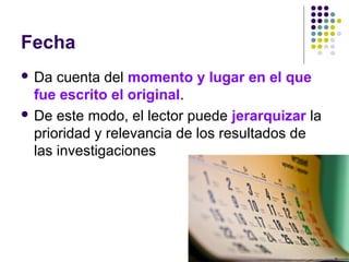 Fecha
 Da cuenta del momento y lugar en el que
fue escrito el original.
 De este modo, el lector puede jerarquizar la
prioridad y relevancia de los resultados de
las investigaciones
 