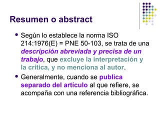 Resumen o abstract
 Según lo establece la norma ISO
214:1976(E) = PNE 50-103, se trata de una
descripción abreviada y precisa de un
trabajo, que excluye la interpretación y
la crítica, y no menciona al autor.
 Generalmente, cuando se publica
separado del artículo al que refiere, se
acompaña con una referencia bibliográfica.
 