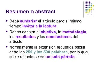 Resumen o abstract
 Debe sumariar el artículo pero al mismo
tiempo invitar a la lectura
 Deben constar el objetivo, la metodología,
los resultados y las conclusiones del
artículo
 Normalmente la extensión requerida oscila
entre las 250 y las 500 palabras, por lo que
suele redactarse en un solo párrafo.
 