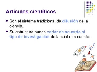 Artículos científicos
 Son el sistema tradicional de difusión de la
ciencia.
 Su estructura puede variar de acuerdo al
tipo de investigación de la cual dan cuenta.
 