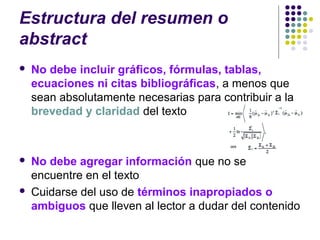 Estructura del resumen o
abstract
 No debe incluir gráficos, fórmulas, tablas,
ecuaciones ni citas bibliográficas, a menos que
sean absolutamente necesarias para contribuir a la
brevedad y claridad del texto
 No debe agregar información que no se
encuentre en el texto
 Cuidarse del uso de términos inapropiados o
ambiguos que lleven al lector a dudar del contenido
 