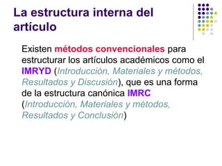 La estructura interna del
artículo
Existen métodos convencionales para
estructurar los artículos académicos como el
IMRYD (Introducción, Materiales y métodos,
Resultados y Discusión), que es una forma
de la estructura canónica IMRC
(Introducción, Materiales y métodos,
Resultados y Conclusión)
 