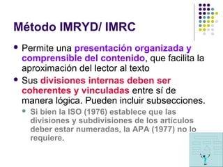 Método IMRYD/ IMRC
 Permite una presentación organizada y
comprensible del contenido, que facilita la
aproximación del lector al texto
 Sus divisiones internas deben ser
coherentes y vinculadas entre sí de
manera lógica. Pueden incluir subsecciones.
 Si bien la ISO (1976) establece que las
divisiones y subdivisiones de los artículos
deber estar numeradas, la APA (1977) no lo
requiere.
 