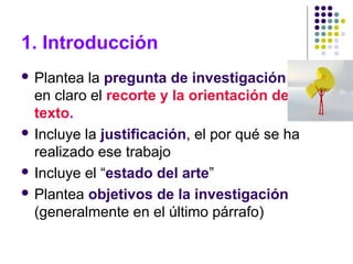 1. Introducción
 Plantea la pregunta de investigación: deja
en claro el recorte y la orientación del
texto.
 Incluye la justificación, el por qué se ha
realizado ese trabajo
 Incluye el “estado del arte”
 Plantea objetivos de la investigación
(generalmente en el último párrafo)
 