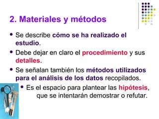 2. Materiales y métodos
 Se describe cómo se ha realizado el
estudio.
 Debe dejar en claro el procedimiento y sus
detalles.
 Se señalan también los métodos utilizados
para el análisis de los datos recopilados.
 Es el espacio para plantear las hipótesis,
que se intentarán demostrar o refutar.
 