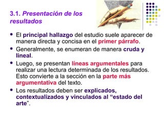 3.1. Presentación de los
resultados
 El principal hallazgo del estudio suele aparecer de
manera directa y concisa en el primer párrafo.
 Generalmente, se enumeran de manera cruda y
lineal.
 Luego, se presentan líneas argumentales para
realizar una lectura determinada de los resultados.
Esto convierte a la sección en la parte más
argumentativa del texto.
 Los resultados deben ser explicados,
contextualizados y vinculados al “estado del
arte”.
 