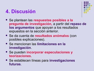 4. Discusión
 Se plantean las respuestas posibles a la
pregunta de investigación, a partir del repaso de
los argumentos que apoyan a los resultados
expuestos en la sección anterior.
 Se da cuenta de resultados anómalos (con
posibles explicaciones).
 Se mencionan las limitaciones en la
investigación.
 Se pueden incorporar especulaciones y
teorizaciones.
 Se establecen líneas para investigaciones
futuras.
 