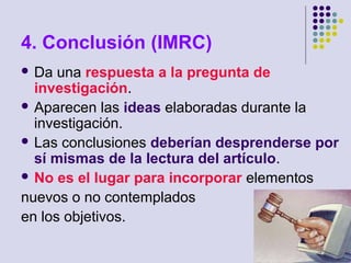 4. Conclusión (IMRC)
 Da una respuesta a la pregunta de
investigación.
 Aparecen las ideas elaboradas durante la
investigación.
 Las conclusiones deberían desprenderse por
sí mismas de la lectura del artículo.
 No es el lugar para incorporar elementos
nuevos o no contemplados
en los objetivos.
 