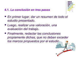 4.1. La conclusión en tres pasos
 En primer lugar, dar un resumen de todo el
estudio presentado.
 Luego, realizar una valoración, una
evaluación del trabajo.
 Finalmente, redactar las conclusiones
propiamente dichas, que no deben exceder
los marcos propuestos por el estudio.
 