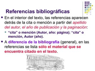 Referencias bibliográficas
 En el interior del texto, las referencias aparecen
detrás de la cita o mención a partir del apellido
del autor, el año de publicación y la paginación:
 “cita” o mención (Autor, año: página); “cita” o
mención, Autor (año).
 A diferencia de la bibliografía (general), en las
referencias se lista sólo el material que se
encuentra citado en el texto.
 