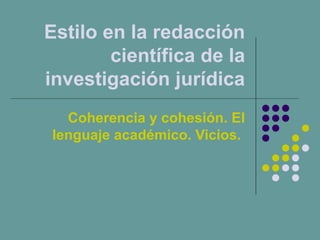 Estilo en la redacción
científica de la
investigación jurídica
Coherencia y cohesión. El
lenguaje académico. Vicios.
 