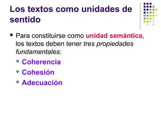 Los textos como unidades de
sentido
 Para constituirse como unidad semántica,
los textos deben tener tres propiedades
fundamentales:
 Coherencia
 Cohesión
 Adecuación
 