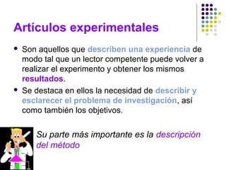 Artículos experimentales
 Son aquellos que describen una experiencia de
modo tal que un lector competente puede volver a
realizar el experimento y obtener los mismos
resultados.
 Se destaca en ellos la necesidad de describir y
esclarecer el problema de investigación, así
como también los objetivos.
Su parte más importante es la descripción
del método
 