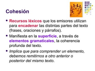 Cohesión
 Recursos léxicos que los emisores utilizan
para encadenar las distintas partes del texto
(frases, oraciones y párrafos).
 Manifiesta en la superficie, a través de
elementos gramaticales, la coherencia
profunda del texto.
 Implica que para comprender un elemento,
debemos remitirnos a otro anterior o
posterior del mismo texto.
 