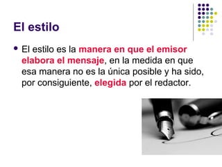 El estilo
 El estilo es la manera en que el emisor
elabora el mensaje, en la medida en que
esa manera no es la única posible y ha sido,
por consiguiente, elegida por el redactor.
 