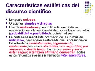 Características estilísticas del
discurso científico
 Lenguaje unívoco
 Oraciones simples y directas
 Uso de matizadores para mitigar la fuerza de las
aseveraciones y la responsabilidad sobre los enunciados
(probabilidad o posibilidad): quizás, tal vez.
 La certeza se manifiesta por medio de las formas del
indicativo, pero aparece reforzada con la presencia de
los adverbios evidentemente, seguramente,
obviamente, las frases sin dudas, con seguridad, por
supuesto o desde luego, los verbos saber y ser o
estar seguro y también afirmar o demostrar. Todos
estos refuerzos suelen ser llamados intensificadores.
 