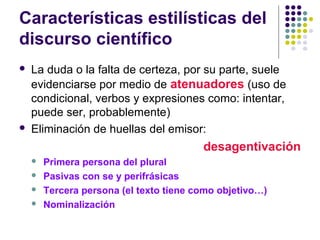 Características estilísticas del
discurso científico
 La duda o la falta de certeza, por su parte, suele
evidenciarse por medio de atenuadores (uso de
condicional, verbos y expresiones como: intentar,
puede ser, probablemente)
 Eliminación de huellas del emisor:
desagentivación
 Primera persona del plural
 Pasivas con se y perifrásicas
 Tercera persona (el texto tiene como objetivo…)
 Nominalización
 