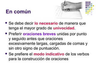 En común
 Se debe decir lo necesario de manera que
tenga el mayor grado de univocidad.
 Preferir oraciones breves unidas por punto
y seguido antes que oraciones
excesivamente largas, cargadas de comas y
sin otro signo de puntuación.
 Se prefiere el modo indicativo de los verbos
para la construcción de oraciones
 