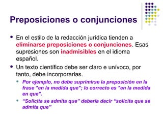 Preposiciones o conjunciones
 En el estilo de la redacción jurídica tienden a
eliminarse preposiciones o conjunciones. Esas
supresiones son inadmisibles en el idioma
español.
 Un texto científico debe ser claro e unívoco, por
tanto, debe incorporarlas.
 Por ejemplo, no debe suprimirse la preposición en la
frase "en la medida que"; lo correcto es "en la medida
en que".
 “Solicita se admita que” debería decir “solicita que se
admita que”
 