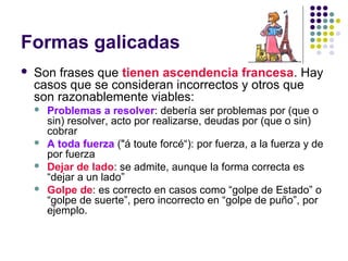 Formas galicadas
 Son frases que tienen ascendencia francesa. Hay
casos que se consideran incorrectos y otros que
son razonablemente viables:
 Problemas a resolver: debería ser problemas por (que o
sin) resolver, acto por realizarse, deudas por (que o sin)
cobrar
 A toda fuerza ("á toute forcé“): por fuerza, a la fuerza y de
por fuerza
 Dejar de lado: se admite, aunque la forma correcta es
“dejar a un lado”
 Golpe de: es correcto en casos como “golpe de Estado” o
“golpe de suerte”, pero incorrecto en “golpe de puño”, por
ejemplo.
 