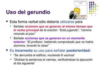 Uso del gerundio
 Esta forma verbal sólo debería utilizarse para
 Señalar acciones que se generan al mismo tiempo que
el verbo principal de la oración: “Está jugando”, “camina
mirando al piso”
 Señalar acciones que se generan en un momento
anterior: “El profesor, habiendo comprobado que no había
alumnos, levantó la clase”
 Es incorrecto su uso para señalar posterioridad:
 “Se derrumbó el edificio, muriendo 6 vecinos”
 “Dictóse la sentencia el viernes, verificándose la ejecución
al día siguiente”
 