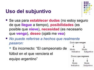 Uso del subjuntivo
 Se usa para establecer dudas (no estoy seguro
de que llegue a tiempo), posibilidades (es
posible que nieve), necesidad (es necesario
que venga), deseo (ojalá me vea)
 No puede referirse a hechos que realmente
pasaron:
 Es incorrecto: “El campeonato de
fútbol en el que venciera el
equipo argentino”
 