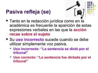 Pasiva refleja (se)
 Tanto en la redacción jurídica como en la
académica es frecuente la aparición de estas
expresiones verbales en las que la acción
recae sobre el sujeto
 Su uso incorrecto sucede cuando se debe
utilizar simplemente voz pasiva.
 Uso incorrecto: “La sentencia se dictó por el
tribunal”
 Uso correcto: “La sentencia fue dictada por el
tribunal”
 