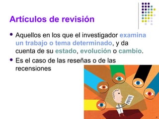 Artículos de revisión
 Aquellos en los que el investigador examina
un trabajo o tema determinado, y da
cuenta de su estado, evolución o cambio.
 Es el caso de las reseñas o de las
recensiones
 