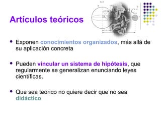 Artículos teóricos
 Exponen conocimientos organizados, más allá de
su aplicación concreta
 Pueden vincular un sistema de hipótesis, que
regularmente se generalizan enunciando leyes
científicas.
 Que sea teórico no quiere decir que no sea
didáctico
 