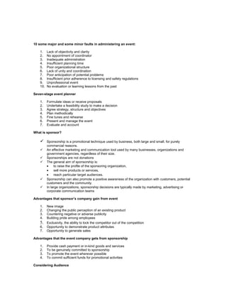 10 some major and some minor faults in administering an event:

    1.    Lack of objectivity and clarity
    2.    No appointment of coordinator
    3.    Inadequate administration
    4.    Insufficient planning time
    5.    Poor organizational structure
    6.    Lack of unity and coordination
    7.    Poor anticipation of potential problems
    8.    Insufficient prior adherence to licensing and safety regulations
    9.    Unprofessional event
    10.   No evaluation or learning lessons from the past

Seven-stage event planner

    1.    Formulate ideas or receive proposals
    2.    Undertake a feasibility study to make a decision
    3.    Agree strategy, structure and objectives
    4.    Plan methodically
    5.    Fine tunes and rehearse
    6.    Present and manage the event
    7.    Evaluate and account

What is sponsor?

         Sponsorship is a promotional technique used by business, both large and small, for purely
          commercial reasons.
         An effective marketing and communication tool used by many businesses, organizations and
          government agencies, regardless of their size.
         Sponsorships are not donations
         The general aim of sponsorship is:
          •    to raise the profile of the sponsoring organization,
          •    sell more products or services,
          •    reach particular target audiences.
         Sponsorship can also promote a positive awareness of the organization with customers, potential
          customers and the community.
         In large organizations, sponsorship decisions are typically made by marketing, advertising or
          corporate communication teams

Advantages that sponsor’s company gain from event

    1.    New image
    2.    Changing the public perception of an existing product
    3.    Countering negative or adverse publicity
    4.    Building pride among employees
    5.    Exclusivity, the ability to lock the competitor out of the competition
    6.    Opportunity to demonstrate product attributes
    7.    Opportunity to generate sales

Advantages that the event company gets from sponsorship

    1.    Provide cash payment or in-kind goods and services
    2.    To be genuinely committed to sponsorship
    3.    To promote the event wherever possible
    4.    To commit sufficient funds for promotional activities

Considering Audience
 