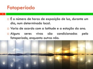 Fotoperíodo 
Éonúmerodehorasdeexposiçãodeluz,duranteumdia,numdeterminadolocal. 
Variadeacordocomalatitudeeaestaçãodoano. 
Algunsseresvivossãocondicionadospelofotoperíodo,enquantooutrosnão. 
Profª: Sandra Nascimento 
6 
 
