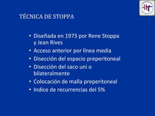 • Diseñada en 1973 por Rene Stoppa
y Jean Rives
• Acceso anterior por línea media
• Disección del espacio preperitoneal
• Disección del saco uni o
bilateralmente
• Colocación de malla preperitoneal
• Indice de recurrencias del 5%
TÉCNICA DE STOPPA
 