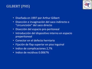 • Diseñada en 1997 por Arthur Gilbert
• Disección e invaginación del saco indirecto o
“circuncisión” del saco directo
• Disección del espacio pre-peritoneal
• Introducción del dispositivo interno en espacio
preperitoneal
• Conector en el defecto herniario
• Fijación de flap superior en piso inguinal
• Indice de complicaciones 2,7%
• Indice de recidivas 0.0067%
GILBERT (PHS)
 