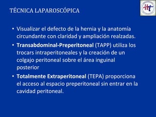 • Visualizar el defecto de la hernia y la anatomía
circundante con claridad y ampliación realzadas.
• Transabdominal-Preperitoneal (TAPP) utiliza los
trocars intraperitoneales y la creación de un
colgajo peritoneal sobre el área inguinal
posterior
• Totalmente Extraperitoneal (TEPA) proporciona
el acceso al espacio preperitoneal sin entrar en la
cavidad peritoneal.
TÉCNICA LAPAROSCÓPICA
 