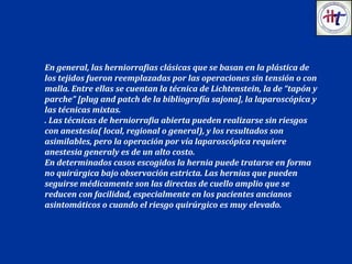 En general, las herniorrafias clásicas que se basan en la plástica de
los tejidos fueron reemplazadas por las operaciones sin tensión o con
malla. Entre ellas se cuentan la técnica de Lichtenstein, la de “tapón y
parche” [plug and patch de la bibliografía sajona], la laparoscópica y
las técnicas mixtas.
. Las técnicas de herniorrafia abierta pueden realizarse sin riesgos
con anestesia( local, regional o general), y los resultados son
asimilables, pero la operación por vía laparoscópica requiere
anestesia generaly es de un alto costo.
En determinados casos escogidos la hernia puede tratarse en forma
no quirúrgica bajo observación estricta. Las hernias que pueden
seguirse médicamente son las directas de cuello amplio que se
reducen con facilidad, especialmente en los pacientes ancianos
asintomáticos o cuando el riesgo quirúrgico es muy elevado.
 