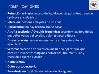 • Retención urinaria: exceso de liquido por vía parenteral, uso de
opiáceos y analgésicos.
• Infección: personas mayores de 60 años.
• Recurrencia: no hay técnica que se salve
• Atrofia testicular / Orquitis isquémica: sección y ligadura de las
pequeñas venas del cordón, dolor escrotal y fiebre
• Diseyaculación: sensación quemante antes y durante la
eyaculación.
• Seroma: colección de suero en una herida operatoria, que
contiene leucocitos y algunos eritrocitos, trauma tisular y
reacción a cuerpo extraño.
• Hematomas.
• Dolor postoperatorio
• Parestesia escrotal: lesión del nervio ilioinguinal.
COMPLICACIONES
 