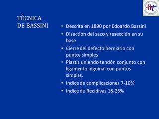 • Descrita en 1890 por Edoardo Bassini
• Disección del saco y resección en su
base
• Cierre del defecto herniario con
puntos simples
• Plastia uniendo tendón conjunto con
ligamento inguinal con puntos
simples.
• Indice de complicaciones 7-10%
• Indice de Recidivas 15-25%
TÉCNICA
DE BASSINI
 