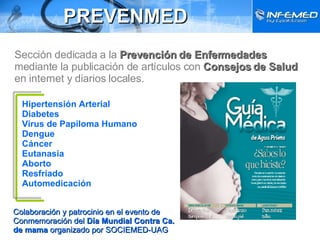 PREVENMED Sección dedicada a la  Prevención de Enfermedades  mediante la publicación de artículos con  Consejos de Salud  en internet y diarios locales. Hipertensión Arterial Diabetes Virus de Papiloma Humano  Dengue  Cáncer Eutanasia Aborto Resfriado Automedicación Colaboración y patrocinio en el evento de Conmemoración del  Día Mundial Contra Ca. de mama  organizado por SOCIEMED-UAG 