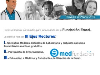 Hemos iniciados los trámites para la formación de la  Fundación Emed. La cual se rige por  III Ejes Rectores : I .- Consultas Médicas, Estudios de Laboratorio y Gabinete así como Tratamientos médicos gratuitos. II .- Prevención de Enfermedades. III .- Educación a Médicos y Estudiantes de Ciencias de la Salud. 