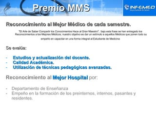 Premio MMS Reconocimiento al Mejor Médico de cada semestre. "El Arte de Saber Compartir los Conocimientos Hace al Gran Maestro";  bajo esta frase se han entregado los Reconocimientos a los Mejores Médicos; nuestro objetivo es dar un estímulo a aquellos Médicos que ponen todo su empeño en capacitar en una forma integral al Estudiante de Medicina   Se evalúa: Estudios y actualización del docente. Calidad Académica. Utilización de técnicas pedagógicas avanzadas. Reconocimiento al   Mejor Hospital  por: Departamento de Enseñanza Empeño en la formación de los preinternos, internos, pasantes y residentes. 