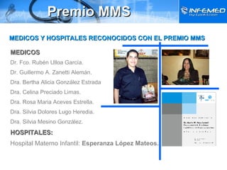 Premio MMS MEDICOS Dr. Fco. Rubén Ulloa García. Dr. Guillermo A. Zanetti Alemán. Dra. Bertha Alicia González Estrada Dra. Celina Preciado Limas. Dra. Rosa Maria Aceves Estrella. Dra. Silvia Dolores Lugo Heredia. Dra. Silvia Mesino González. HOSPITALES: Hospital Materno Infantil:  Esperanza López Mateos. MEDICOS Y HOSPITALES RECONOCIDOS CON EL PREMIO MMS 